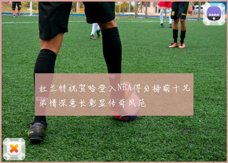 杜兰特祝贺哈登入NBA得分榜前十兄弟情深意长彰显传奇风范