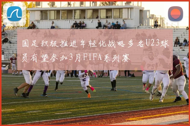 国足积极推进年轻化战略多名U23球员有望参加3月FIFA系列赛