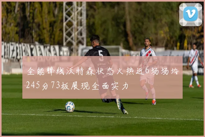 全能锋线沃特森状态火热近6场场均245分73板展现全面实力