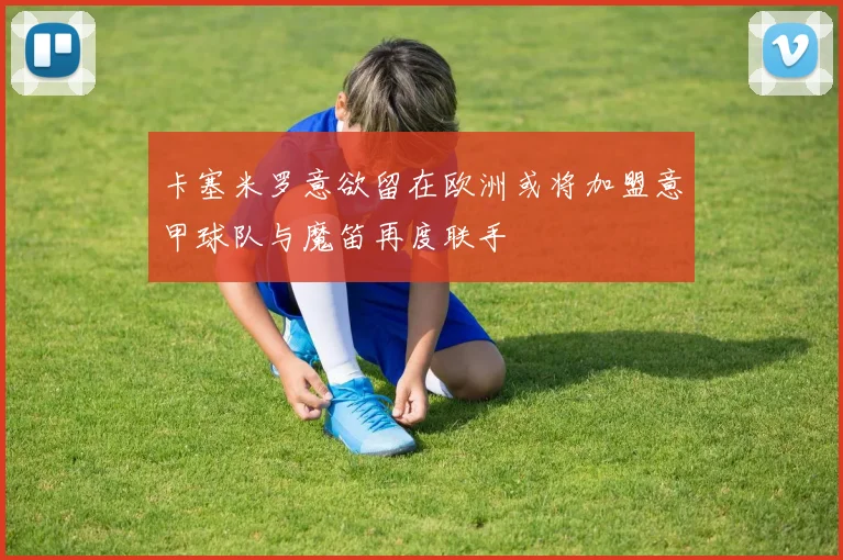 卡塞米罗意欲留在欧洲或将加盟意甲球队与魔笛再度联手