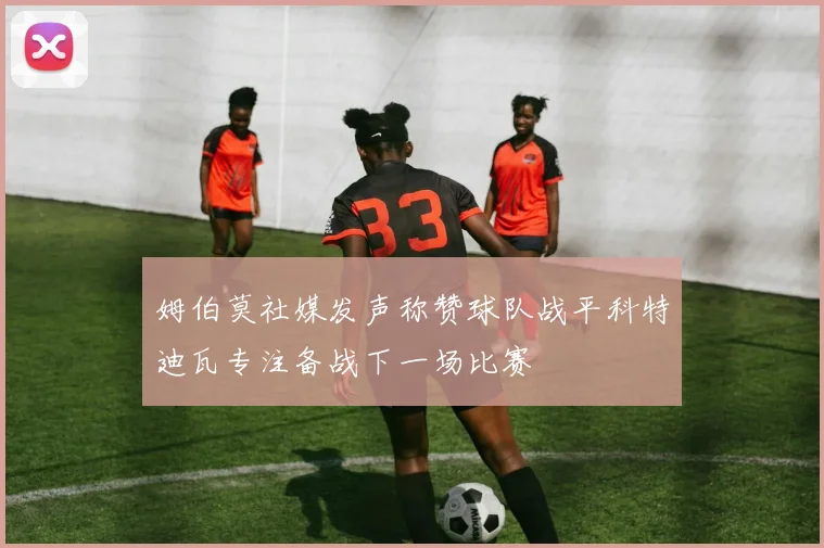 姆伯莫社媒发声称赞球队战平科特迪瓦专注备战下一场比赛