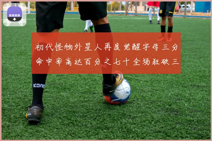 初代怪物外星人再度觉醒字母三分命中率高达百分之七十全场狂砍三十一分二十篮板七助攻