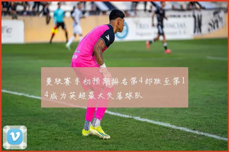 曼联赛季初预期排名第4却跌至第14成为英超最大失落球队