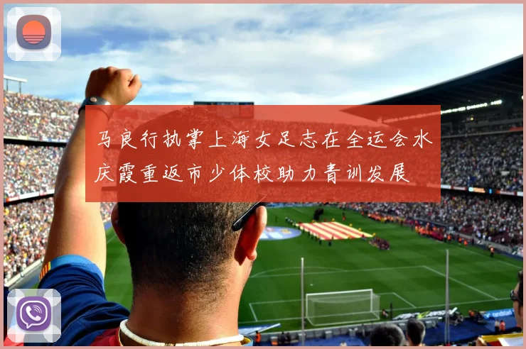 马良行执掌上海女足志在全运会水庆霞重返市少体校助力青训发展