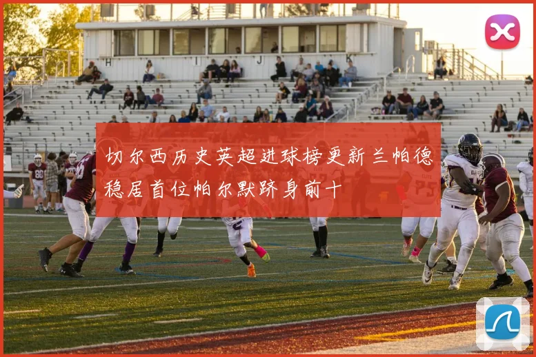 切尔西历史英超进球榜更新兰帕德稳居首位帕尔默跻身前十