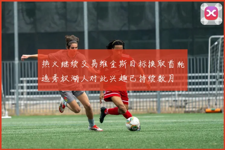 热火继续交易维金斯目标换取首轮选秀权湖人对此兴趣已持续数月