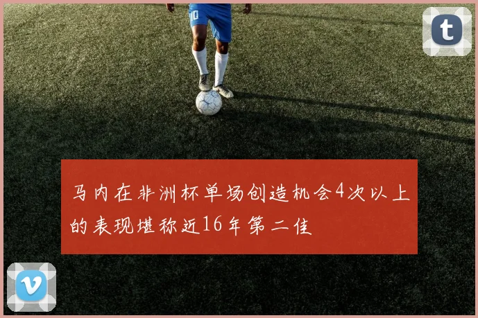 马内在非洲杯单场创造机会4次以上的表现堪称近16年第二佳