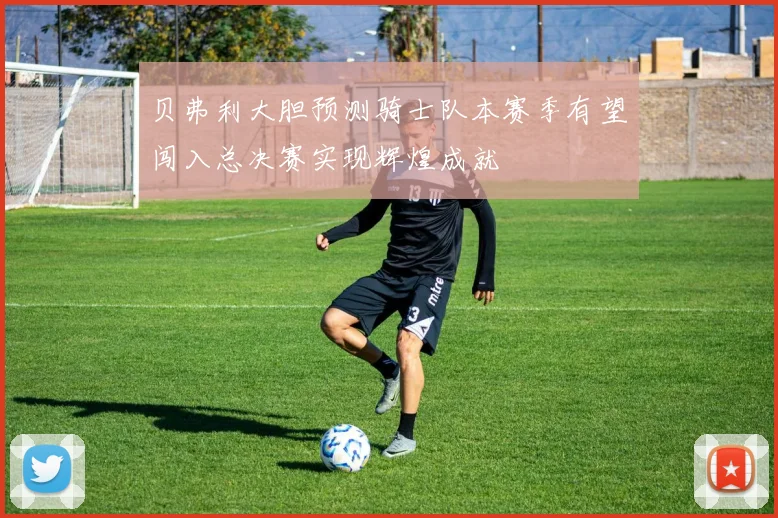 贝弗利大胆预测骑士队本赛季有望闯入总决赛实现辉煌成就