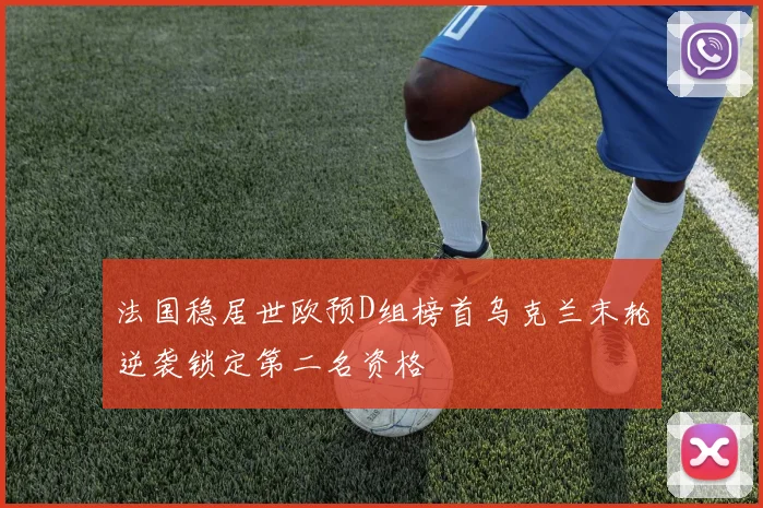 法国稳居世欧预D组榜首乌克兰末轮逆袭锁定第二名资格