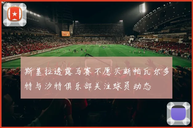 斯基拉透露马赛不愿买断帕瓦尔多特与沙特俱乐部关注球员动态