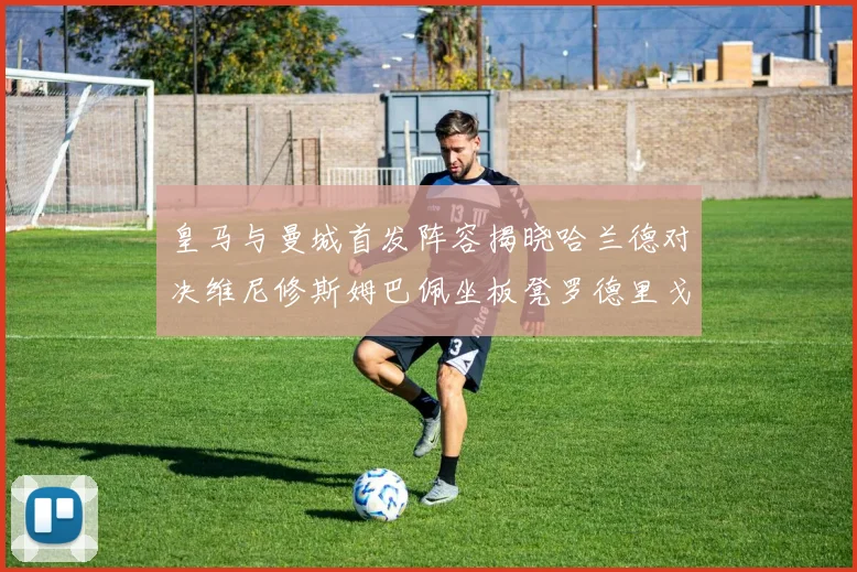 皇马与曼城首发阵容揭晓哈兰德对决维尼修斯姆巴佩坐板凳罗德里戈出战