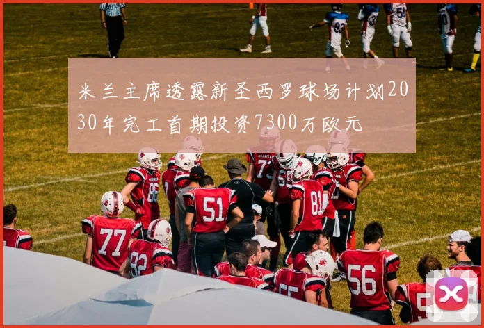米兰主席透露新圣西罗球场计划2030年完工首期投资7300万欧元