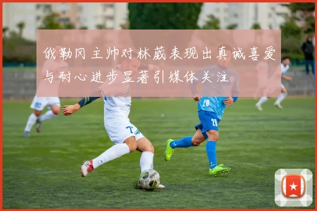 俄勒冈主帅对林葳表现出真诚喜爱与耐心进步显著引媒体关注