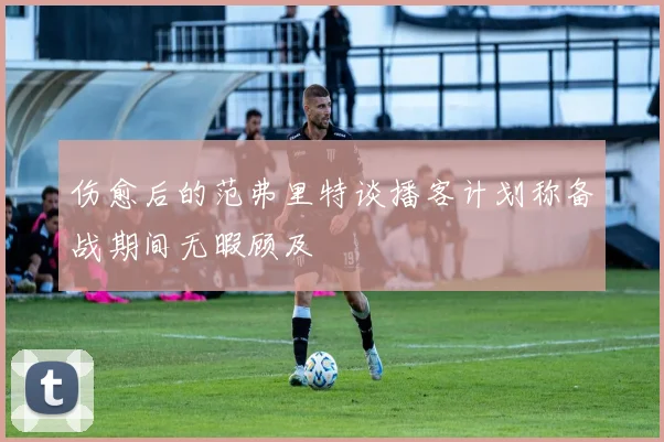伤愈后的范弗里特谈播客计划称备战期间无暇顾及