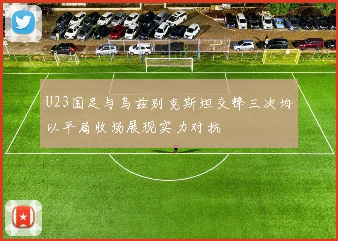 U23国足与乌兹别克斯坦交锋三次均以平局收场展现实力对抗