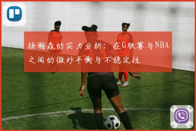 杨瀚森的实力分析：在G联赛与NBA之间的微妙平衡与不稳定性