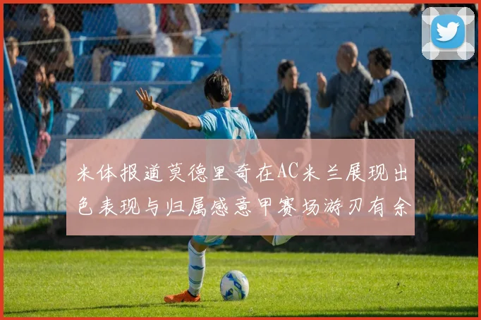 米体报道莫德里奇在AC米兰展现出色表现与归属感意甲赛场游刃有余