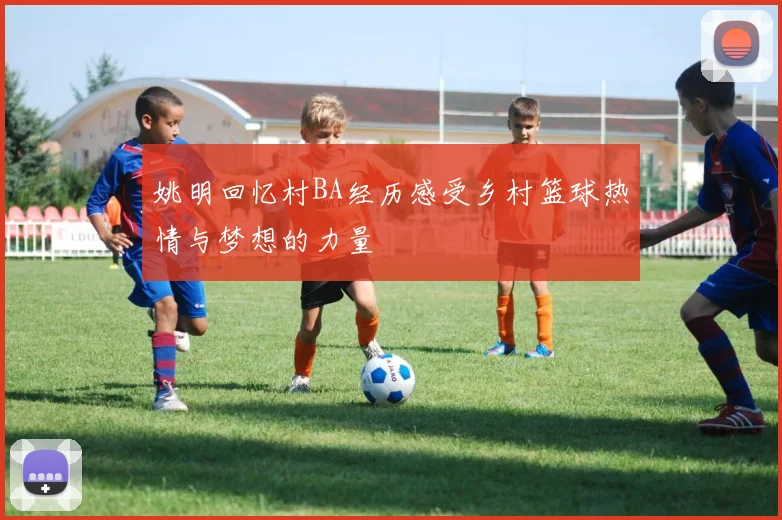 姚明回忆村BA经历感受乡村篮球热情与梦想的力量