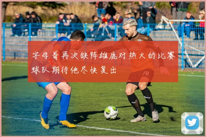 字母哥再次缺阵雄鹿对热火的比赛球队期待他尽快复出