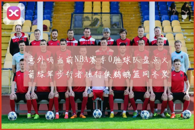 意外吗当前NBA赛季0胜球队盘点火箭绿军步行者独行侠鹈鹕篮网齐聚