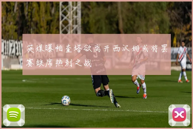 英媒曝帕奎塔欲离开西汉姆或将罢赛缺席热刺之战