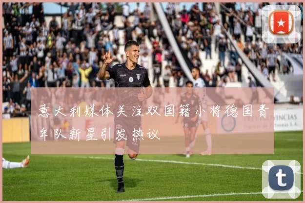 意大利媒体关注双国籍小将德国青年队新星引发热议