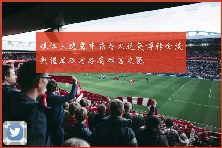媒体人透露申花与大连英博转会谈判僵局双方各有难言之隐