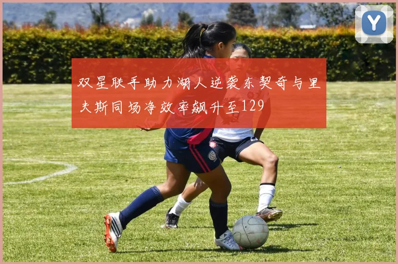 双星联手助力湖人逆袭东契奇与里夫斯同场净效率飙升至129