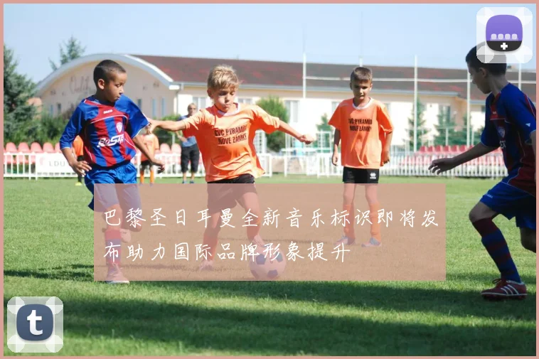 巴黎圣日耳曼全新音乐标识即将发布助力国际品牌形象提升
