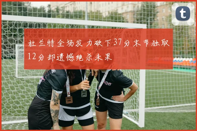 杜兰特全场发力砍下37分末节独取12分却遗憾绝杀未果