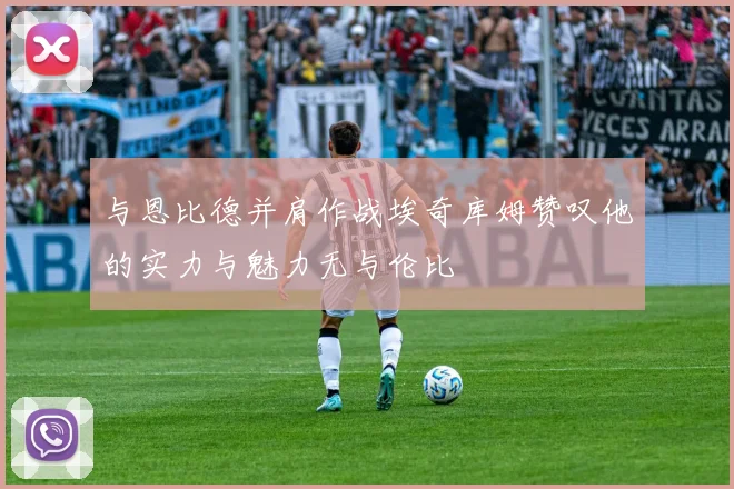 与恩比德并肩作战埃奇库姆赞叹他的实力与魅力无与伦比