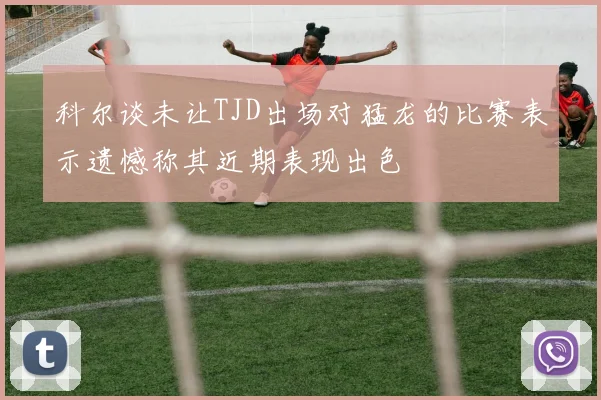 科尔谈未让TJD出场对猛龙的比赛表示遗憾称其近期表现出色