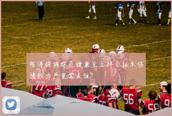 陈涛强调球员健康至上拜合拉木伤情较为严重需关注