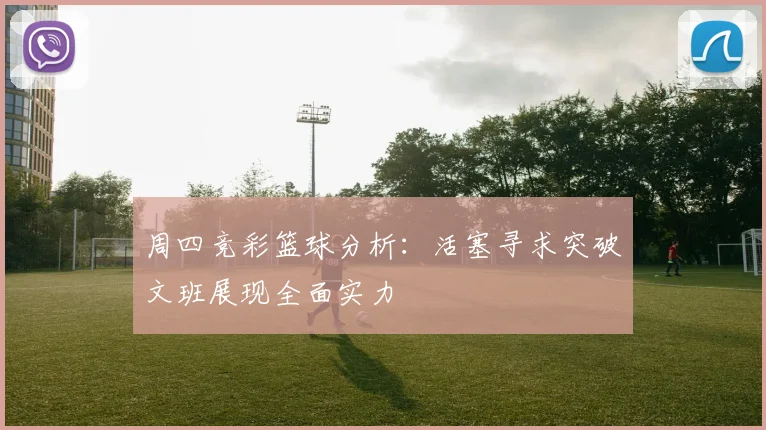 周四竞彩篮球分析：活塞寻求突破文班展现全面实力