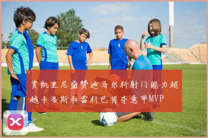贾凯里尼盛赞迪马尔科射门能力超越卡洛斯和雷科巴将夺意甲MVP